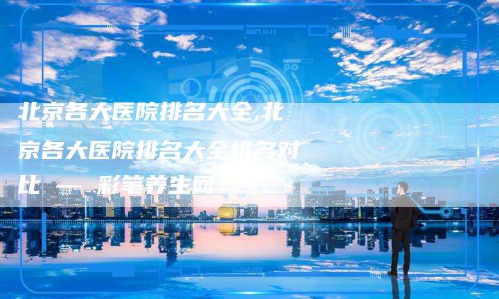北京各大医院排名大全,北京各大医院排名大全排名对比 — 彩笔养生网
