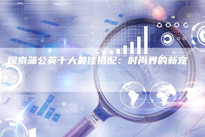 探索蒲公英十大最佳搭配：时尚界的新宠