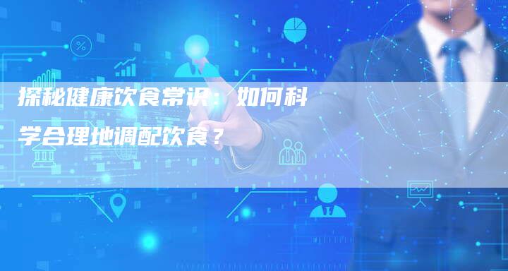 探秘健康饮食常识：如何科学合理地调配饮食？