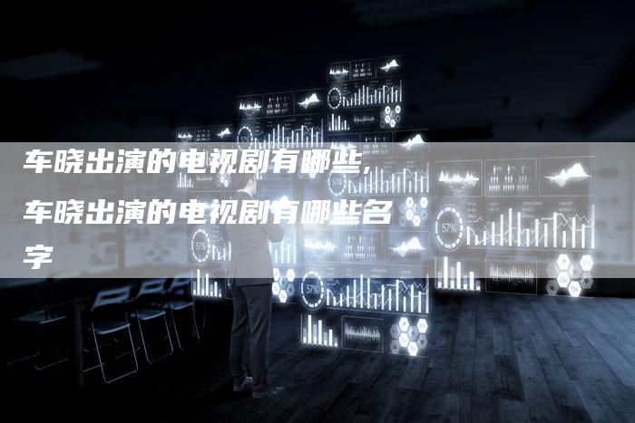 车晓出演的电视剧有哪些,车晓出演的电视剧有哪些名字