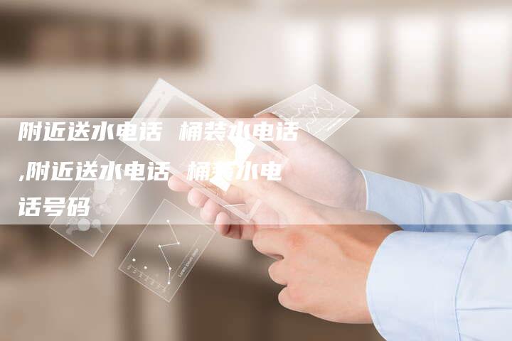 附近送水电话 桶装水电话,附近送水电话 桶装水电话号码