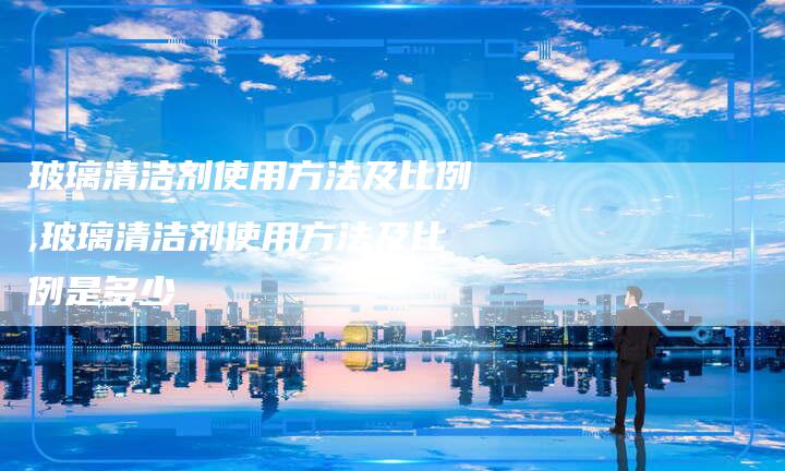 玻璃清洁剂使用方法及比例,玻璃清洁剂使用方法及比例是多少