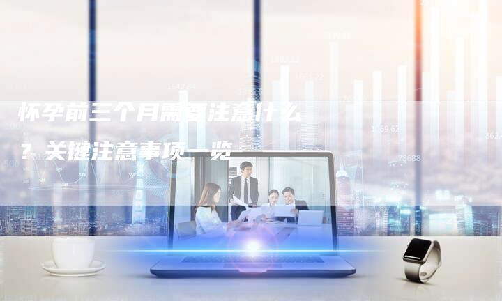 怀孕前三个月需要注意什么？关键注意事项一览