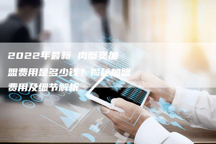 2022年最新 肉蟹煲加盟费用是多少钱？揭秘加盟费用及细节解析