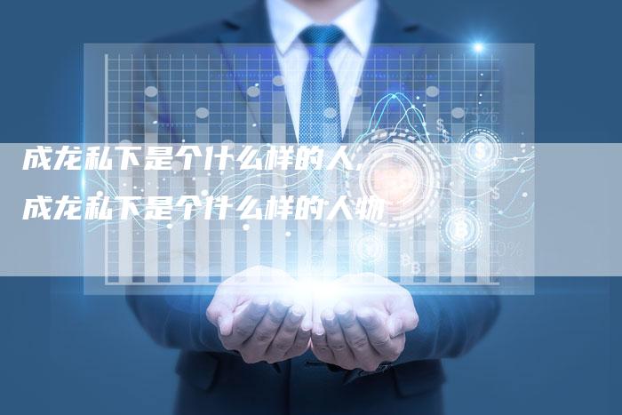 成龙私下是个什么样的人,成龙私下是个什么样的人物