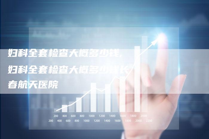 妇科全套检查大概多少钱,妇科全套检查大概多少钱长春航天医院
