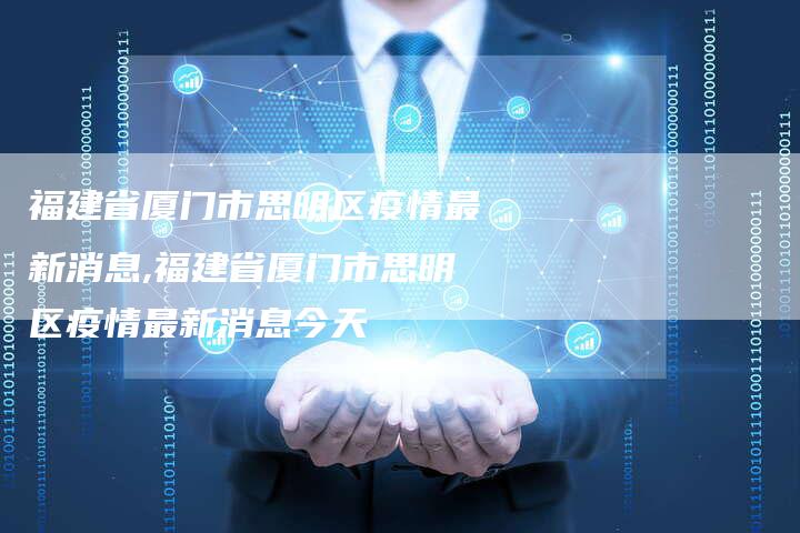 福建省厦门市思明区疫情最新消息,福建省厦门市思明区疫情最新消息今天