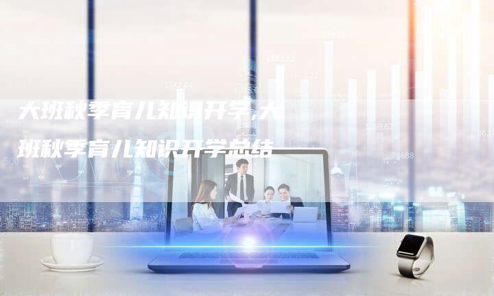 大班秋季育儿知识开学,大班秋季育儿知识开学总结