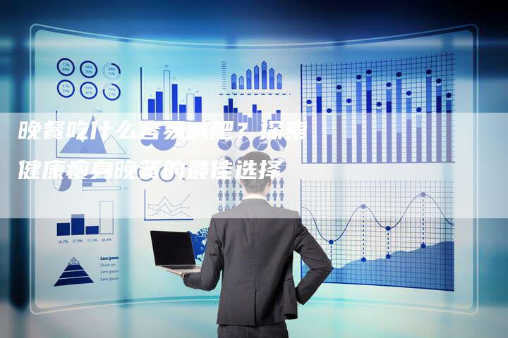 晚餐吃什么容易减肥？探索健康瘦身晚餐的最佳选择