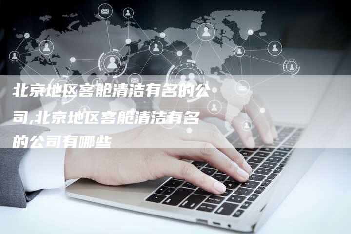北京地区客舱清洁有名的公司,北京地区客舱清洁有名的公司有哪些