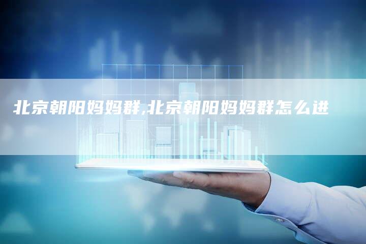 北京朝阳妈妈群,北京朝阳妈妈群怎么进