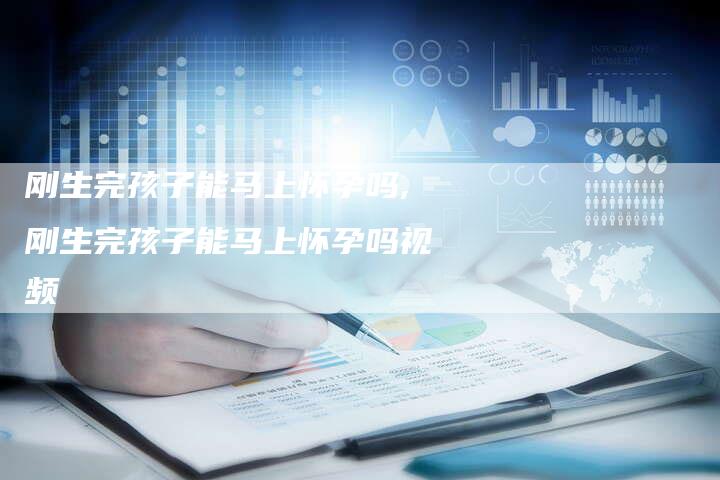刚生完孩子能马上怀孕吗,刚生完孩子能马上怀孕吗视频