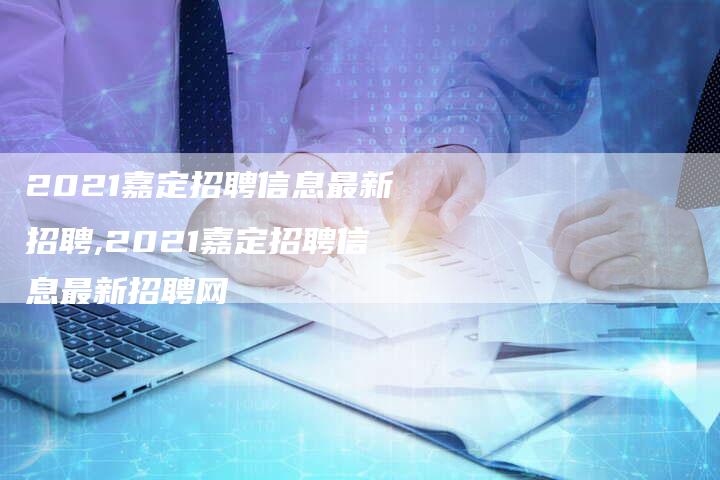 2021嘉定招聘信息最新招聘,2021嘉定招聘信息最新招聘网