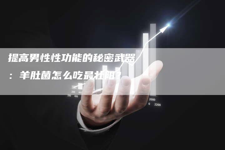 提高男性性功能的秘密武器：羊肚菌怎么吃最壮阳？