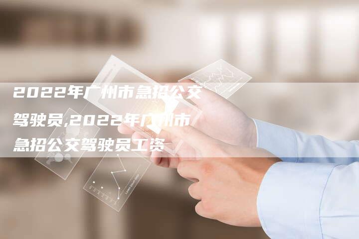 2022年广州市急招公交驾驶员,2022年广州市急招公交驾驶员工资