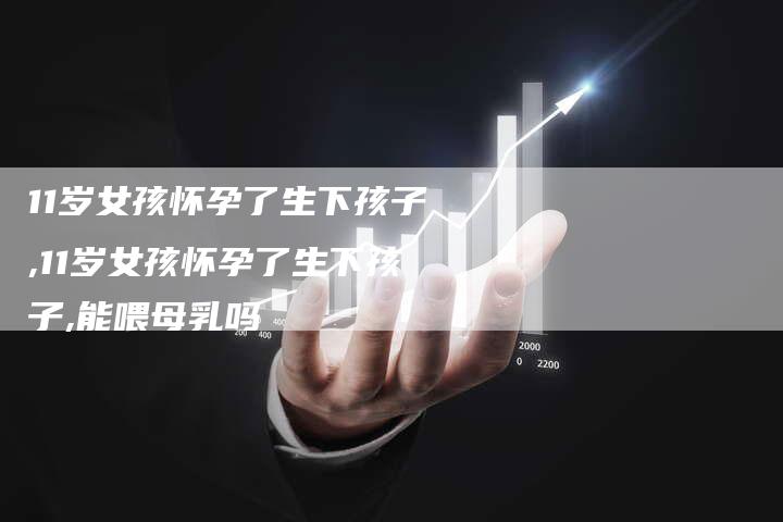 11岁女孩怀孕了生下孩子,11岁女孩怀孕了生下孩子,能喂母乳吗