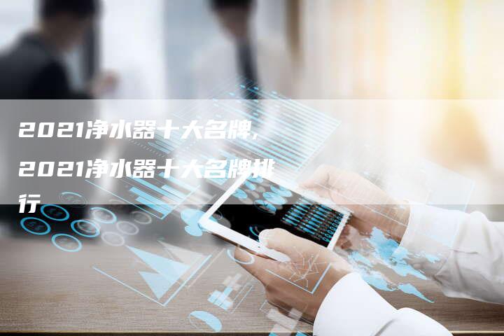 2021净水器十大名牌,2021净水器十大名牌排行