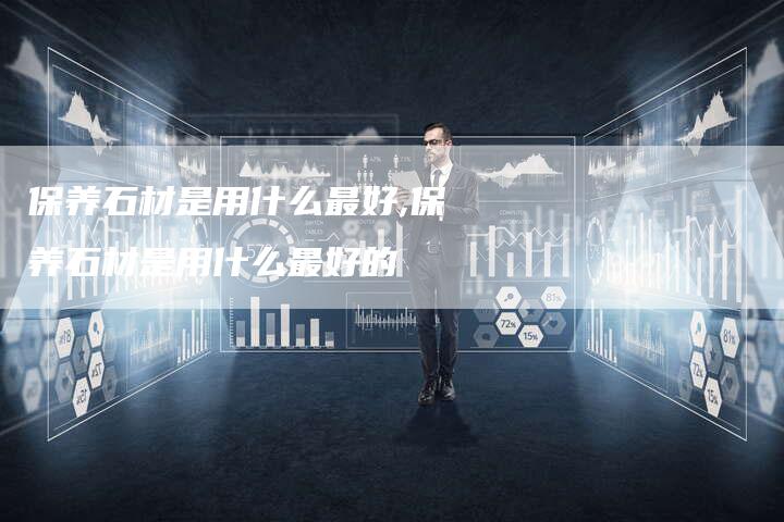 保养石材是用什么最好,保养石材是用什么最好的