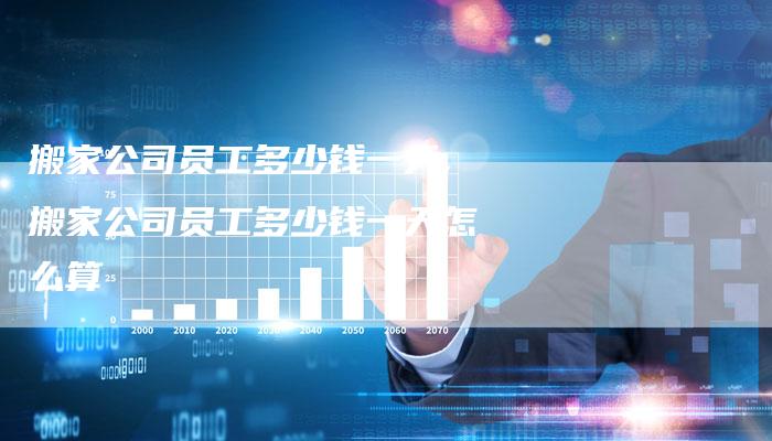 搬家公司员工多少钱一天,搬家公司员工多少钱一天怎么算