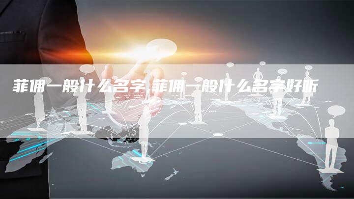菲佣一般什么名字,菲佣一般什么名字好听