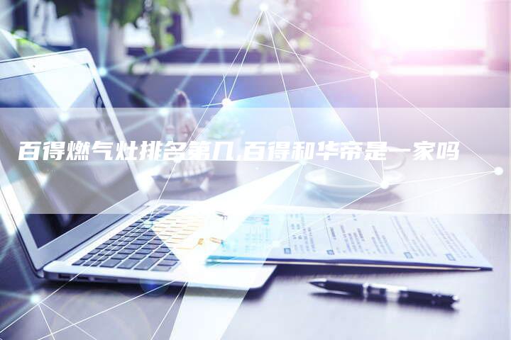 百得燃气灶排名第几,百得和华帝是一家吗