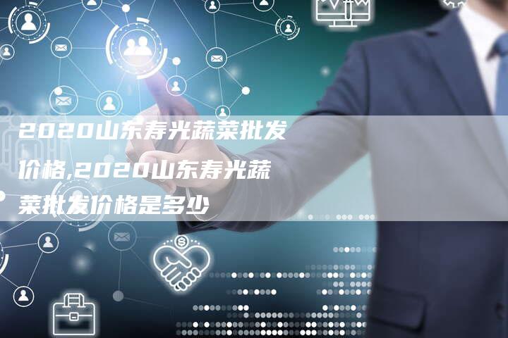 2020山东寿光蔬菜批发价格,2020山东寿光蔬菜批发价格是多少