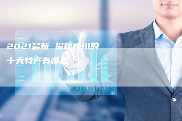 2021最新 揭秘四川的十大特产有哪些