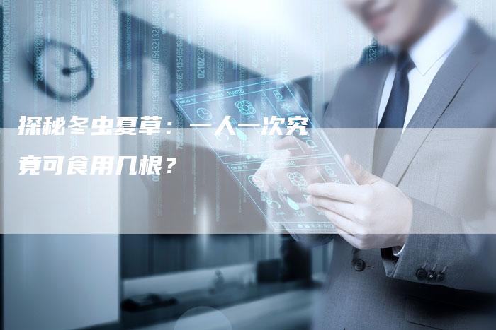 探秘冬虫夏草：一人一次究竟可食用几根？