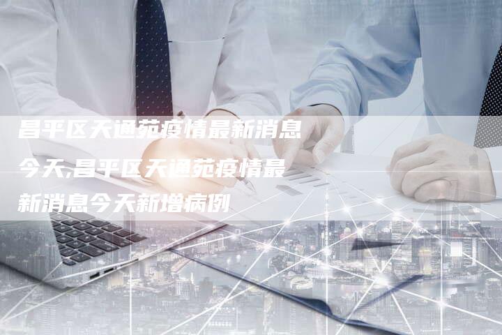 昌平区天通苑疫情最新消息今天,昌平区天通苑疫情最新消息今天新增病例