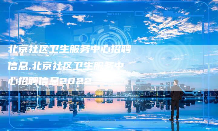 北京社区卫生服务中心招聘信息,北京社区卫生服务中心招聘信息2022