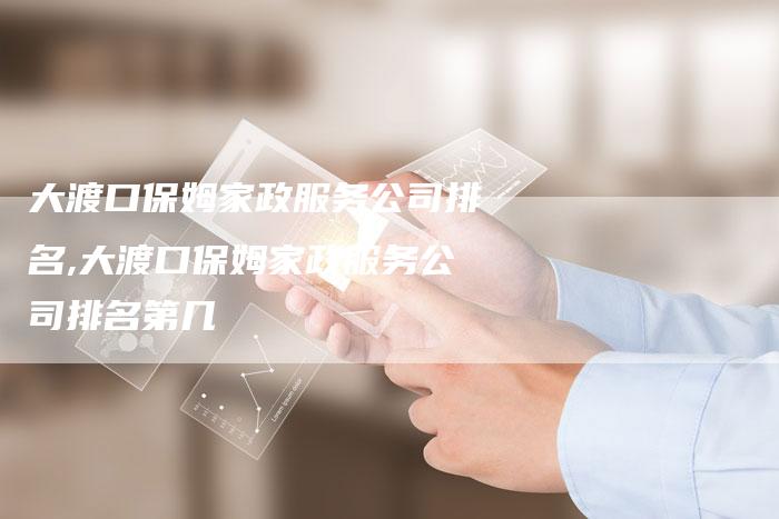 大渡口保姆家政服务公司排名,大渡口保姆家政服务公司排名第几