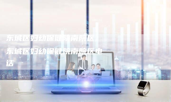 东城区妇幼保健院南院区,东城区妇幼保健院南院区电话