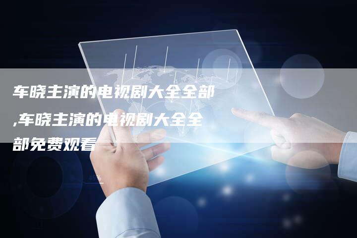 车晓主演的电视剧大全全部,车晓主演的电视剧大全全部免费观看