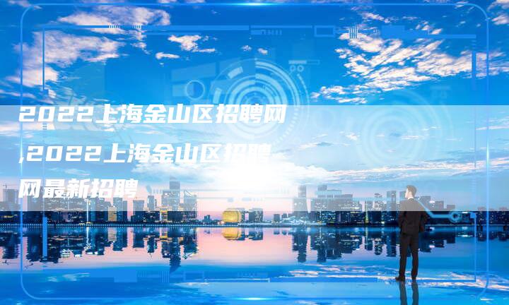 2022上海金山区招聘网,2022上海金山区招聘网最新招聘