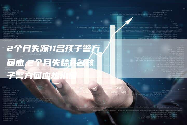 2个月失踪11名孩子警方回应,2个月失踪11名孩子警方回应热水图