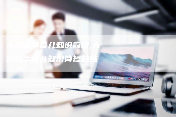 大班秋季育儿知识简短,大班秋季育儿知识简短总结