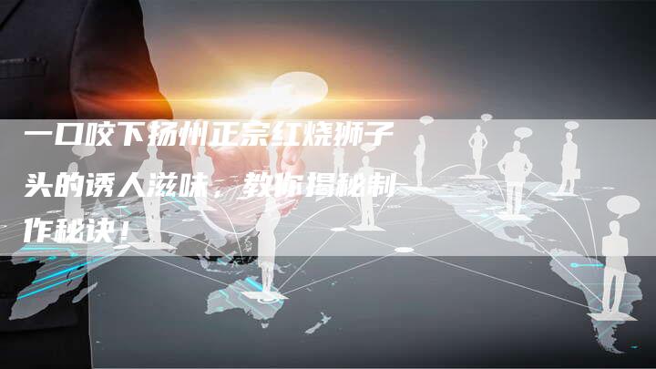 一口咬下扬州正宗红烧狮子头的诱人滋味，教你揭秘制作秘诀！