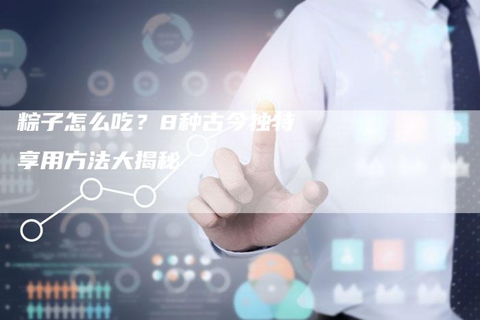 粽子怎么吃？8种古今独特享用方法大揭秘