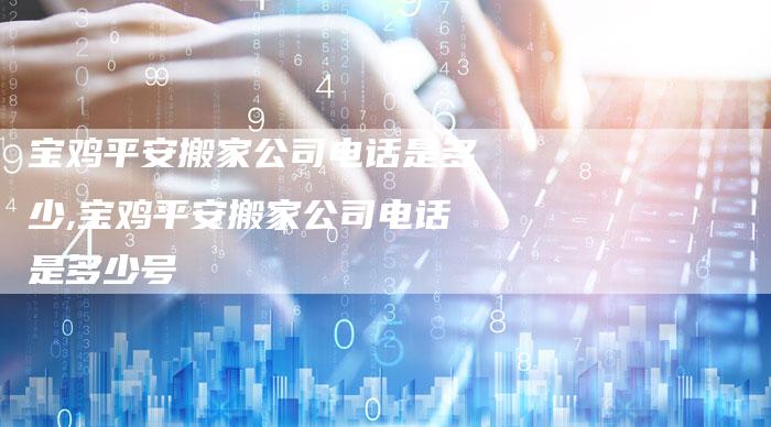 宝鸡平安搬家公司电话是多少,宝鸡平安搬家公司电话是多少号