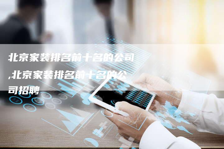 北京家装排名前十名的公司,北京家装排名前十名的公司招聘