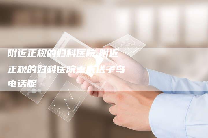 附近正规的妇科医院,附近正规的妇科医院重庆送子鸟电话呢