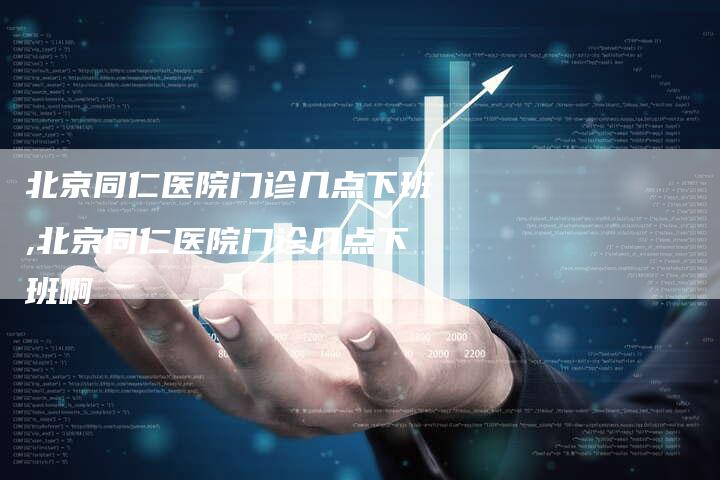 北京同仁医院门诊几点下班,北京同仁医院门诊几点下班啊