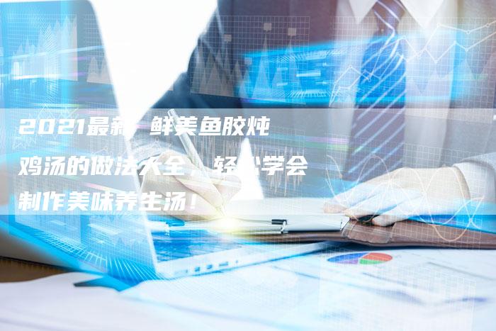 2021最新 鲜美鱼胶炖鸡汤的做法大全，轻松学会制作美味养生汤！