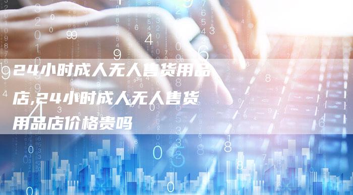 24小时成人无人售货用品店,24小时成人无人售货用品店价格贵吗