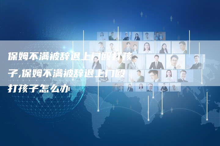 保姆不满被辞退上门殴打孩子,保姆不满被辞退上门殴打孩子怎么办