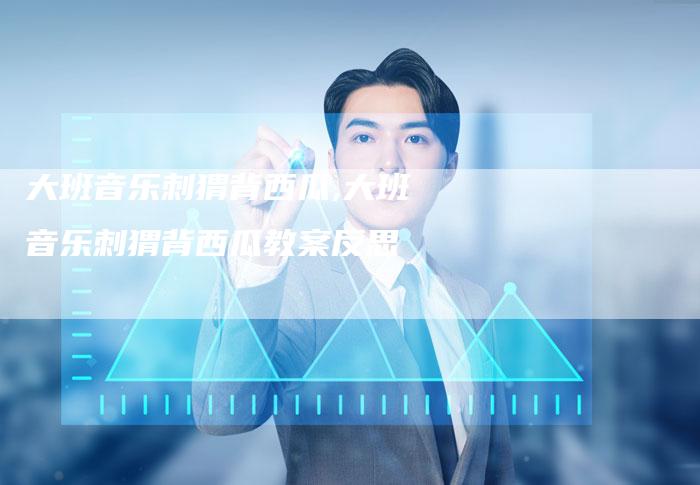 大班音乐刺猬背西瓜,大班音乐刺猬背西瓜教案反思