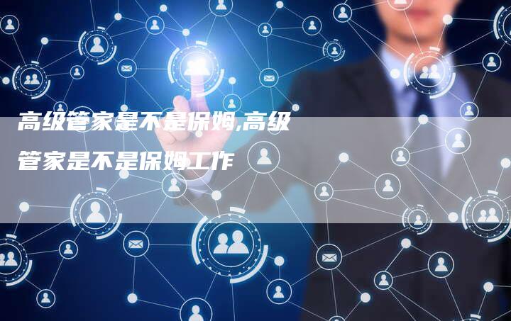 高级管家是不是保姆,高级管家是不是保姆工作