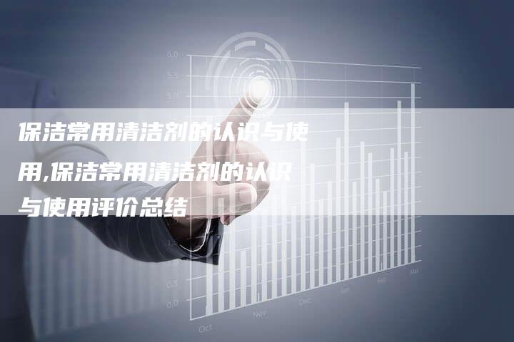 保洁常用清洁剂的认识与使用,保洁常用清洁剂的认识与使用评价总结