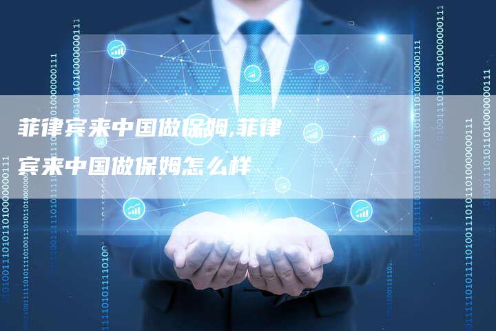 菲律宾来中国做保姆,菲律宾来中国做保姆怎么样
