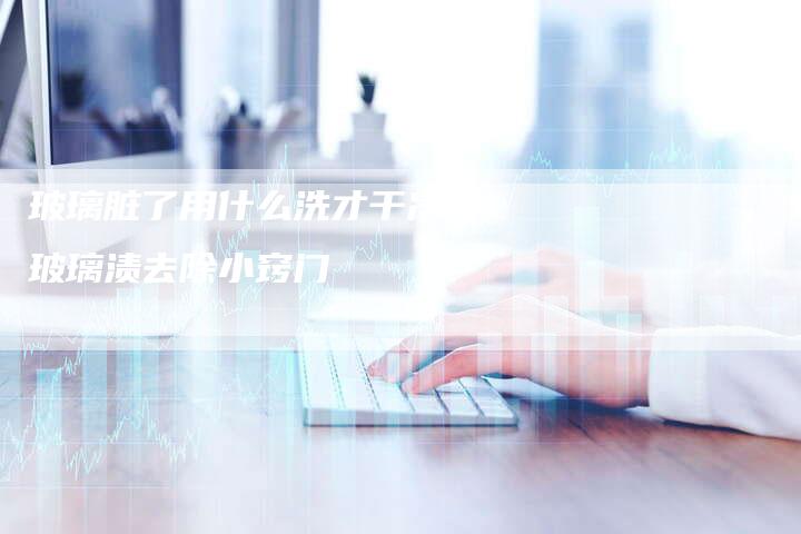 玻璃脏了用什么洗才干净,玻璃渍去除小窍门